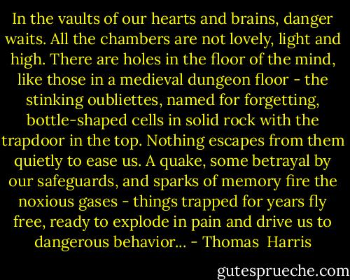 In the vaults of our hearts and brains, danger waits. All the chambers are not lovely, light and high. There are holes in the floor of the mind, like those in a medieval dungeon floor - the stinking oubliettes, named for forgetting, bottle-shaped cells in solid rock with the trapdoor in the top. Nothing escapes from them quietly to ease us. A quake, some betrayal by our safeguards, and sparks of memory fire the noxious gases - things trapped for years fly free, ready to explode in pain and drive us to dangerous behavior... - Thomas  Harris