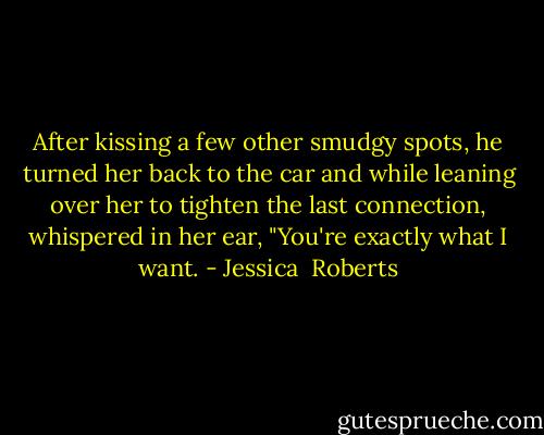After kissing a few other smudgy spots, he turned her back to the car and while leaning over her to tighten the last connection, whispered in her ear, "You're exactly what I want. - Jessica  Roberts