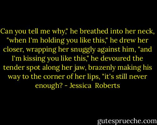 Can you tell me why," he breathed into her neck, "when I'm holding you like this," he drew her closer, wrapping her snuggly against him, "and I'm kissing you like this," he devoured the tender spot along her jaw, brazenly making his way to the corner of her lips, "it's still never enough? - Jessica  Roberts