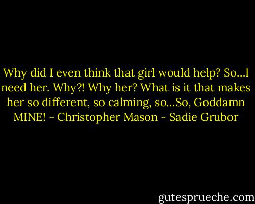 Why did I even think that girl would help? So…I need her. Why?! Why her? What is it that makes her so different, so calming, so…So, Goddamn MINE! - Christopher Mason - Sadie Grubor