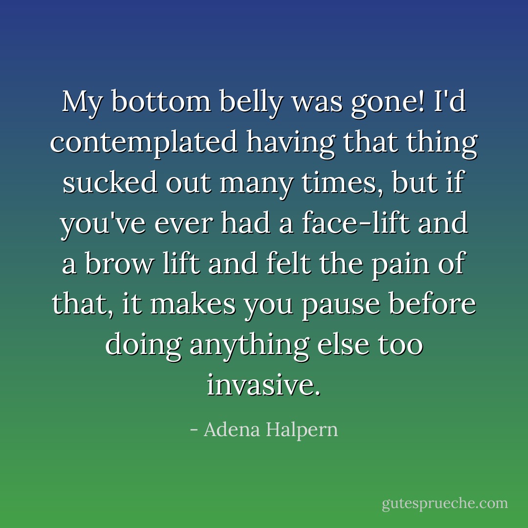 My bottom belly was gone! I'd contemplated having that thing sucked out many times, but if you've ever had a face-lift and a brow lift and felt the pain of that, it makes you pause before doing anything else too invasive. - Adena Halpern