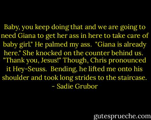 Baby, you keep doing that and we are going to need Giana to get her ass in here to take care of baby girl." He palmed my ass.<br /><br />"Giana is already here." She knocked on the counter behind us.<br /><br />"Thank you, Jesus!" Though, Chris pronounced it Hey-Seuss.<br /><br />Bending, he lifted me onto his shoulder and took long strides to the staircase. - Sadie Grubor