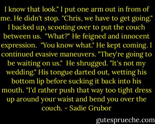 I know that look." I put one arm out in from of me. He didn't stop. "Chris, we have to get going." I backed up, scooting over to put the couch between us.<br /><br />"What?" He feigned and innocent expression.<br /><br />"You know what." He kept coming. I continued evasive maneuvers. "They're going to be waiting on us."<br /><br />He shrugged. "It's not my wedding." His tongue darted out, wetting his bottom lip before sucking it back into his mouth. "I'd rather push that way too tight dress up around your waist and bend you over the couch. - Sadie Grubor