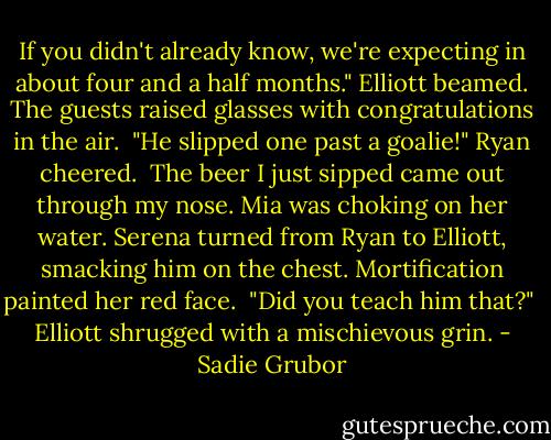 If you didn't already know, we're expecting in about four and a half months." Elliott beamed. The guests raised glasses with congratulations in the air.<br /><br />"He slipped one past a goalie!" Ryan cheered.<br /><br />The beer I just sipped came out through my nose. Mia was choking on her water. Serena turned from Ryan to Elliott, smacking him on the chest. Mortification painted her red face.<br /><br />"Did you teach him that?"<br /><br />Elliott shrugged with a mischievous grin. - Sadie Grubor