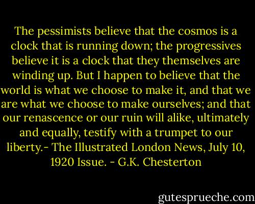 The pessimists believe that the cosmos is a clock that is running down; the progressives believe it is a clock that they themselves are winding up. But I happen to believe that the world is what we choose to make it, and that we are what we choose to make ourselves; and that our renascence or our ruin will alike, ultimately and equally, testify with a trumpet to our liberty.- The Illustrated London News, July 10, 1920 Issue. - G.K. Chesterton