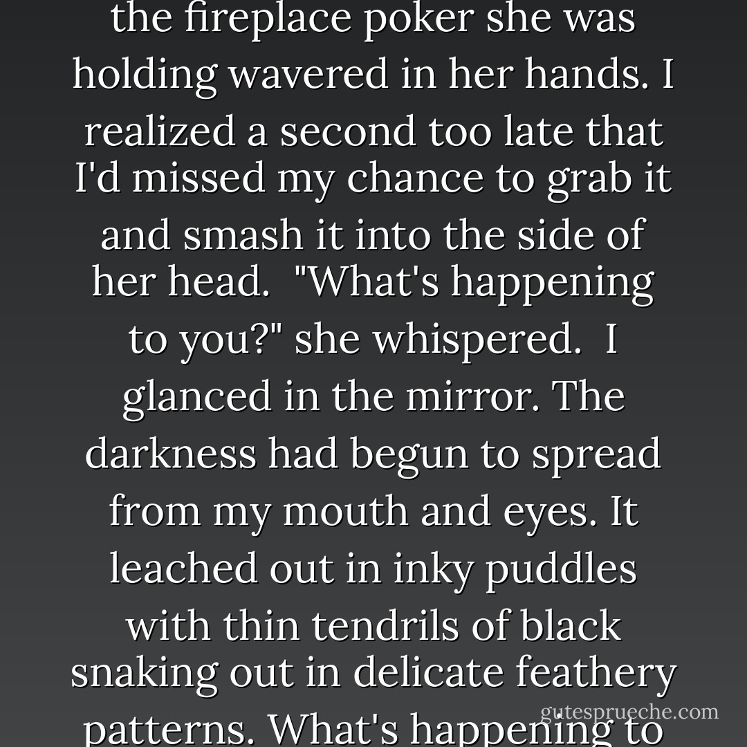 As I went to stand up, I felt a tiny point of pressure on my back.<br />"Don't move," Kasey whispered.<br />I stayed bent over.<br />"Drop the knife," she said.<br />"Excuse me, I'm using it," I said.<br />She swallowed hard. "For what?"<br />"Mom and Dad. You."<br />The pressure on my back increased. "Drop it, Alexis."<br />Drop it? Like I was a bad dog running around with a sock in my mouth.<br />"How long will this take?" I asked, setting the knife on the floor. "I'm in the middle of something."<br />Get in the bathroom," she said.<br />The faster I indulged her, the faster it would be over with. So I walked into the bathroom. She followed, kicking the knife toward the end of the hallway and flipping on the bathroom light. <br />"What's this all about, Kasey?" I asked, turning around. At the sight of my face, she gasped, and the point of the fireplace poker she was holding wavered in her hands. I realized a second too late that I'd missed my chance to grab it and smash it into the side of her head. <br />"What's happening to you?" she whispered. <br />I glanced in the mirror. The darkness had begun to spread from my mouth and eyes. It leached out in inky puddles with thin tendrils of black snaking out in delicate feathery patterns.<br />What's happening to me? What was she talking about?<br />"So you have a pointy stick," I said. "Big deal. get out of my way."<br /><br />"What are you going to do?" I sneered. <br /><br />"Poke me?"<br />'I'll hit you, Lexi." Her face was stony. "As hard as I have to."<br />Whatever. I'm really not in the mood. <br />"Can we talk about this in the morning?" I asked. After I kill you?<br />"No," her eyes hardened. "Get your toothbrush."<br />"What?"<br />"Pick up your toothbrush, and stick it down your throat."<br />"Kasey-"<br />"Do it," she said.<br />"Ugh, fine. You're sick, you know that?"<br />"Get in the tub."<br /><br />"Happy?"<br /><br />I stuck the toothbrush into my throat. Instantly, I gagged and doubled over.<br />"Do it again," she said.<br />"God Kasey," I cried. Stabbing people was one thing. But making them barf- that was just disturbing. - Katie Alender