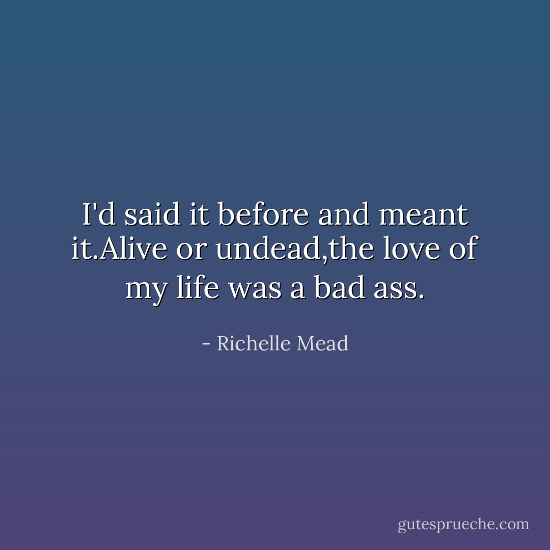 I'd said it before and meant it.Alive or undead,the love of my life was a bad ass. - Richelle Mead
