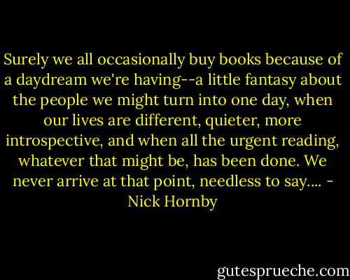 Surely we all occasionally buy books because of a daydream we're having--a little fantasy about the people we might turn into one day, when our lives are different, quieter, more introspective, and when all the urgent reading, whatever that might be, has been done. We never arrive at that point, needless to say.... - Nick Hornby