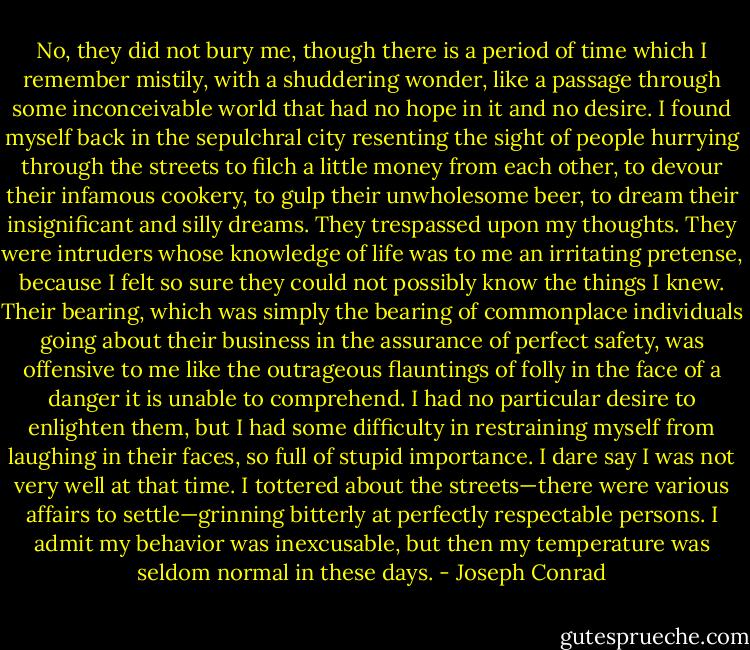 No, they did not bury me, though there is a period of time which I remember mistily, with a shuddering wonder, like a passage through some inconceivable world that had no hope in it and no desire. I found myself back in the sepulchral city resenting the sight of people hurrying through the streets to filch a little money from each other, to devour their infamous cookery, to gulp their unwholesome beer, to dream their insignificant and silly dreams. They trespassed upon my thoughts. They were intruders whose knowledge of life was to me an irritating pretense, because I felt so sure they could not possibly know the things I knew. Their bearing, which was simply the bearing of commonplace individuals going about their business in the assurance of perfect safety, was offensive to me like the outrageous flauntings of folly in the face of a danger it is unable to comprehend. I had no particular desire to enlighten them, but I had some difficulty in restraining myself from laughing in their faces, so full of stupid importance. I dare say I was not very well at that time. I tottered about the streets—there were various affairs to settle—grinning bitterly at perfectly respectable persons. I admit my behavior was inexcusable, but then my temperature was seldom normal in these days. - Joseph Conrad