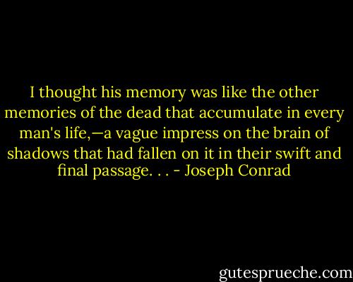 I thought his memory was like the other memories of the dead that accumulate in every man's life,—a vague impress on the brain of shadows that had fallen on it in their swift and final passage. . . - Joseph Conrad