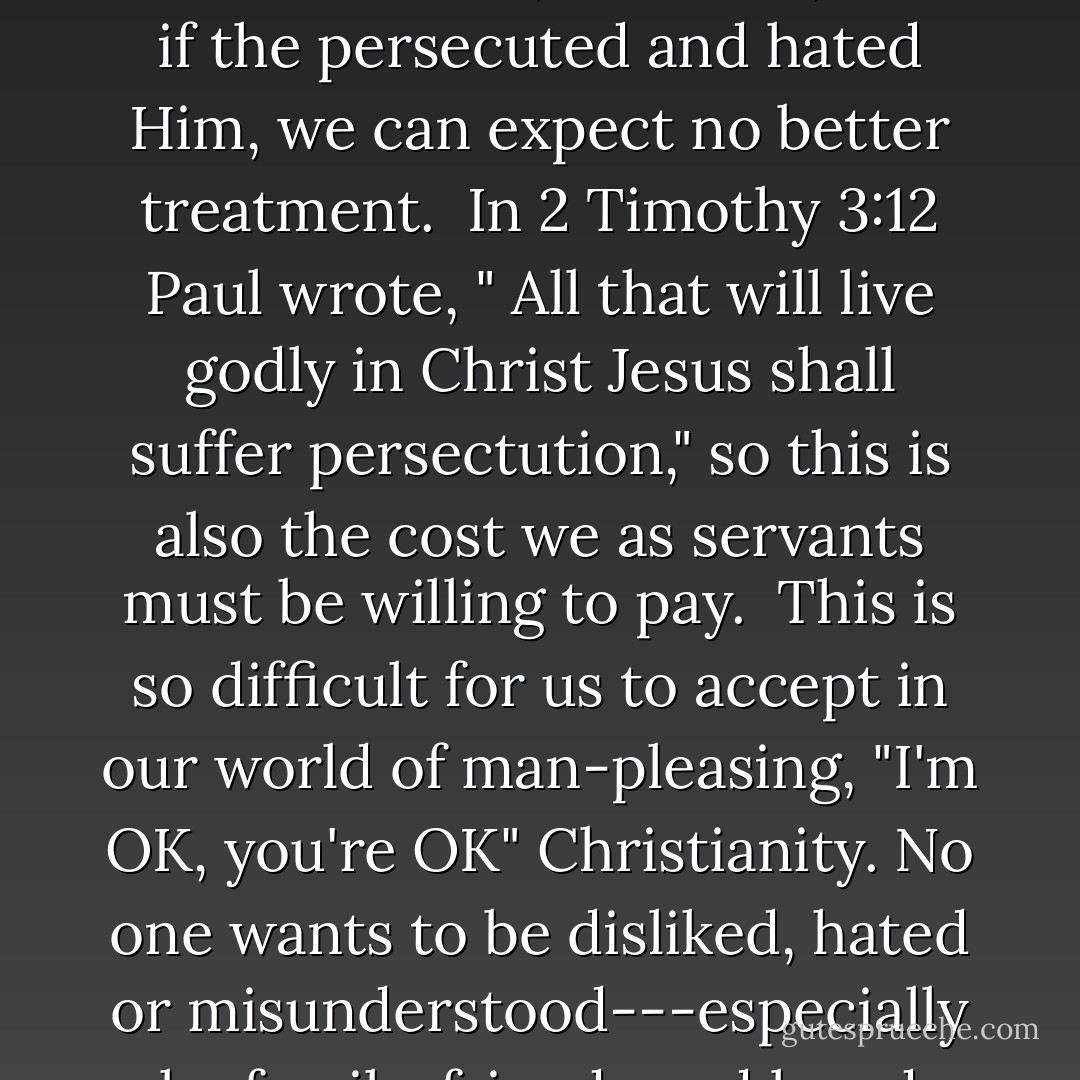 The High Cost of Servanthood<br />Jesus warned, however, that this life of servanthood is not lived without cost. He said, "The servant is not greater than his Lord" (John 13:16) and, if the persecuted and hated Him, we can expect no better treatment. <br />In 2 Timothy 3:12 Paul wrote, " All that will live godly in Christ Jesus shall suffer persectution," so this is also the cost we as servants must be willing to pay. <br />This is so difficult for us to accept in our world of man-pleasing, "I'm OK, you're OK" Christianity. No one wants to be disliked, hated or misunderstood---especially by family, friends and loved ones. But this of often exactly the price to be paid by anyone seriously wanting to follow Jesus into a life of servanthood. - K.P. Yohannan