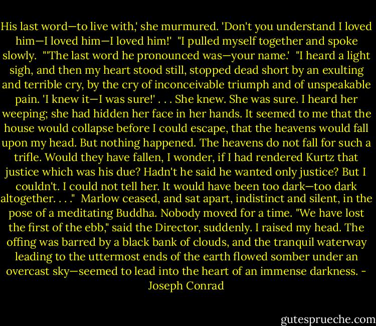His last word—to live with,' she murmured. 'Don't you understand I loved him—I loved him—I loved him!'<br /><br />"I pulled myself together and spoke slowly.<br /><br />"'The last word he pronounced was—your name.'<br /><br />"I heard a light sigh, and then my heart stood still, stopped dead short by an exulting and terrible cry, by the cry of inconceivable triumph and of unspeakable pain. 'I knew it—I was sure!' . . . She knew. She was sure. I heard her weeping; she had hidden her face in her hands. It seemed to me that the house would collapse before I could escape, that the heavens would fall upon my head. But nothing happened. The heavens do not fall for such a trifle. Would they have fallen, I wonder, if I had rendered Kurtz that justice which was his due? Hadn't he said he wanted only justice? But I couldn't. I could not tell her. It would have been too dark—too dark altogether. . . ."<br /><br />Marlow ceased, and sat apart, indistinct and silent, in the pose of a meditating Buddha. Nobody moved for a time. "We have lost the first of the ebb," said the Director, suddenly. I raised my head. The offing was barred by a black bank of clouds, and the tranquil waterway leading to the uttermost ends of the earth flowed somber under an overcast sky—seemed to lead into the heart of an immense darkness. - Joseph Conrad