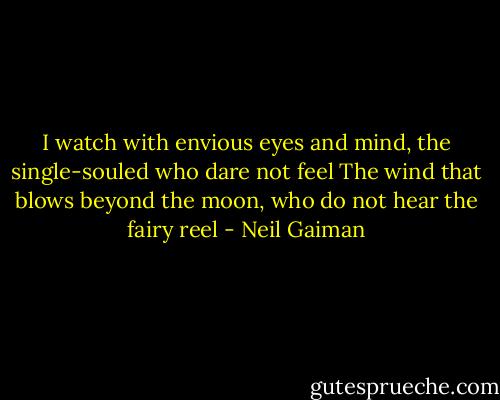 I watch with envious eyes and mind, the single-souled who dare not feel<br />The wind that blows beyond the moon, who do not hear the fairy reel - Neil Gaiman