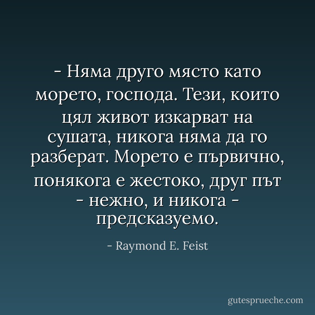 - Няма друго място като морето, господа. Тези, които цял живот изкарват на сушата, никога няма да го разберат. Морето е първично, понякога е жестоко, друг път - нежно, и никога - предсказуемо. - Raymond E. Feist