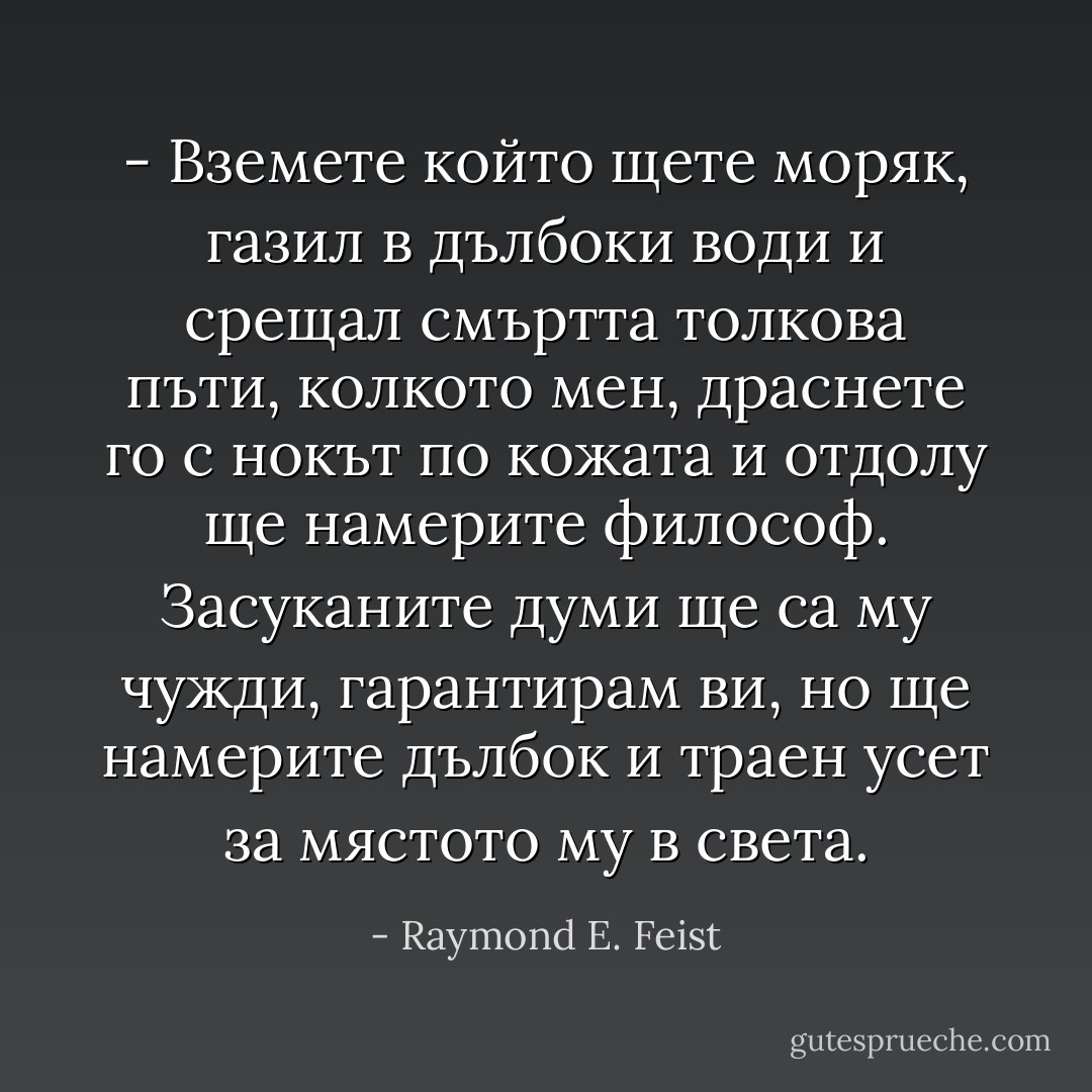 - Вземете който щете моряк, газил в дълбоки води и срещал смъртта толкова пъти, колкото мен, драснете го с нокът по кожата и отдолу ще намерите философ. Засуканите думи ще са му чужди, гарантирам ви, но ще намерите дълбок и траен усет за мястото му в света. - Raymond E. Feist