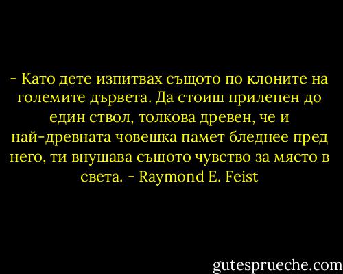 - Като дете изпитвах същото по клоните на големите дървета. Да стоиш прилепен до един ствол, толкова древен, че и най-древната човешка памет бледнее пред него, ти внушава същото чувство за място в света. - Raymond E. Feist