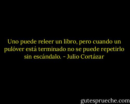 Uno puede releer un libro, pero cuando un pulóver está terminado no se puede repetirlo sin escándalo. - Julio Cortázar