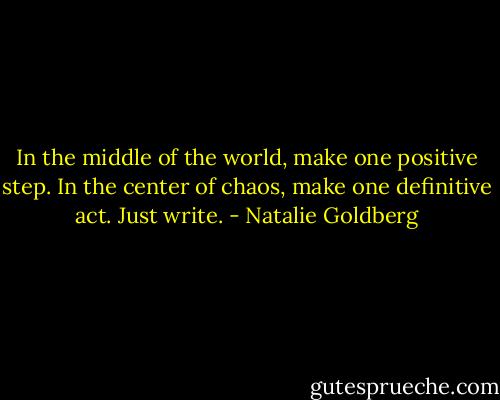In the middle of the world, make one positive step. In the center of chaos, make one definitive act. Just write. - Natalie Goldberg