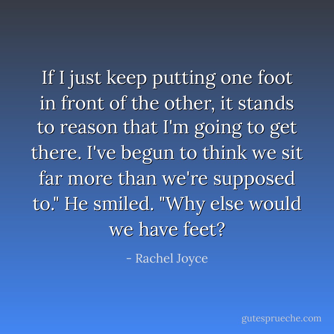 If I just keep putting one foot in front of the other, it stands to reason that I'm going to get there. I've begun to think we sit far more than we're supposed to." He smiled. "Why else would we have feet? - Rachel Joyce