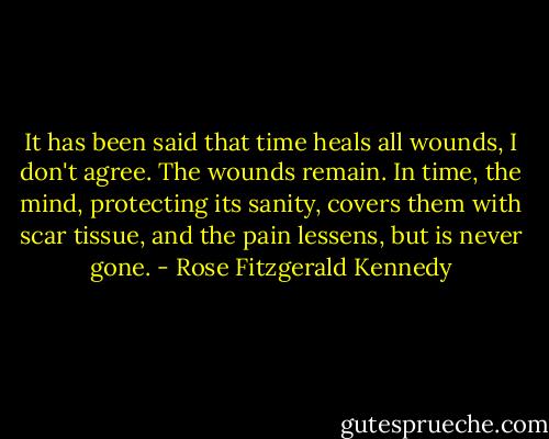 It has been said that time heals all wounds, I don't agree. The wounds remain. In time, the mind, protecting its sanity, covers them with scar tissue, and the pain lessens, but is never gone. - Rose Fitzgerald Kennedy