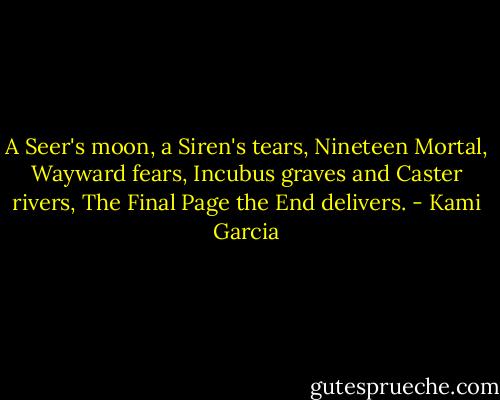 A Seer's moon, a Siren's tears,<br />Nineteen Mortal, Wayward fears,<br />Incubus graves and Caster rivers,<br />The Final Page the End delivers. - Kami Garcia