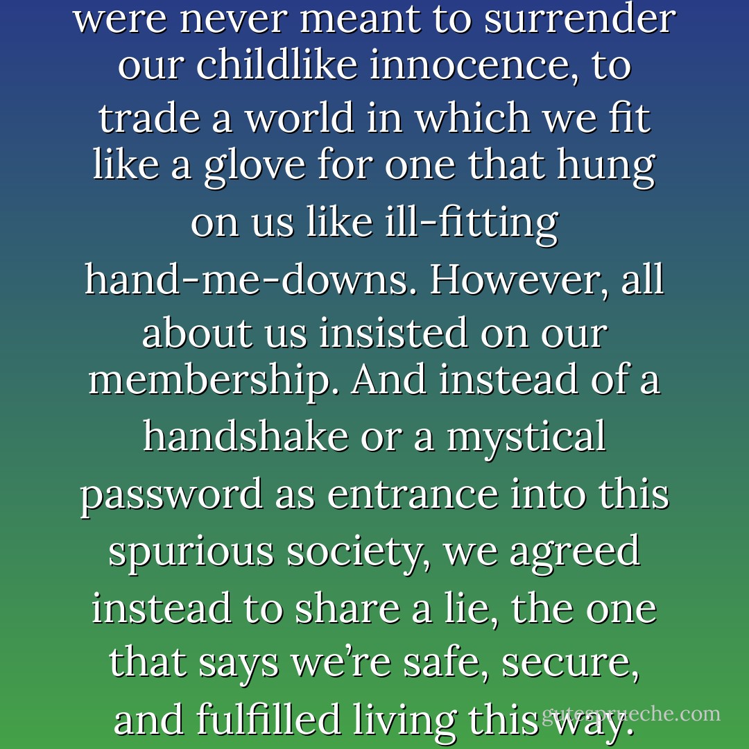 I knew in that moment, we were never meant to surrender our childlike innocence, to trade a world in which we fit like a glove for one that hung on us like ill-fitting hand-me-downs. However, all about us insisted on our membership. And instead of a handshake or a mystical password as entrance into this spurious society, we agreed instead to share a lie, the one that says we’re safe, secure, and fulfilled living this way. - Christina Carson