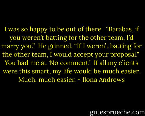 I was so happy to be out of there. <br />“Barabas, if you weren’t batting for the other team, I’d marry you.”<br /><br />He grinned. “If I weren’t batting for the other team, I would accept your proposal." <br />You had me at ‘No comment.’ <br />If all my clients were this smart, my life would be much easier. Much, much easier. - Ilona Andrews