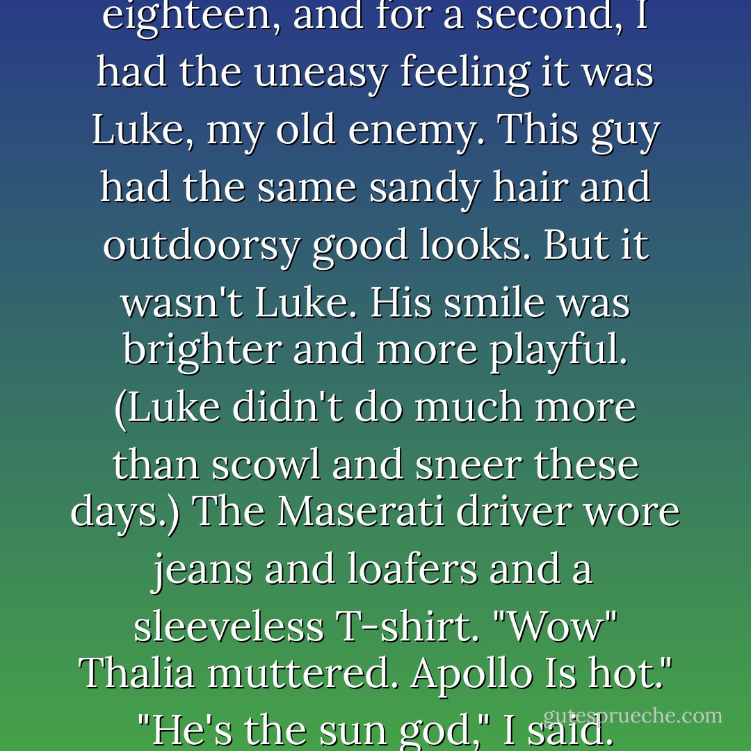The driver got out smiling. He looked about seventeen or eighteen, and for a second, I had the uneasy feeling it was Luke, my old enemy. This guy had the same sandy hair and outdoorsy good looks. But it wasn't Luke. His smile was brighter and more playful. (Luke didn't do much more than scowl and sneer these days.) The Maserati driver wore jeans and loafers and a sleeveless T-shirt.<br />"Wow" Thalia muttered. Apollo Is hot."<br />"He's the sun god," I said.<br />"That's not what I meant. - Rick Riordan