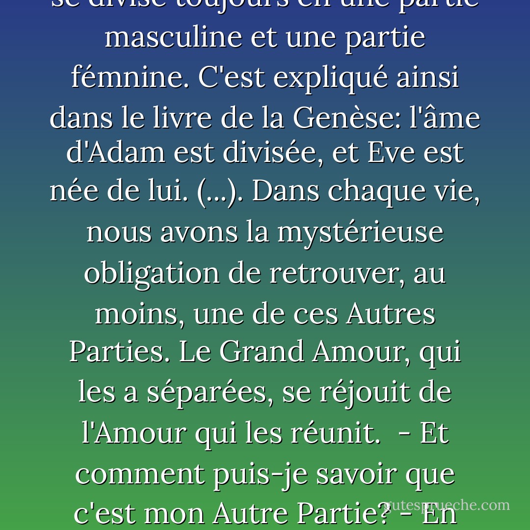 Comme les cristaux et les étoiles, comme les cellules et les plantes, nos âmes aussi se divisent (...). de même que nous nous divisons, nous nous retrouvons. Et ces retrouvailles se nomment l'Amour. Car lorsqu'une âme se divise, elle se divise toujours en une partie masculine et une partie fémnine. C'est expliqué ainsi dans le livre de la Genèse: l'âme d'Adam est divisée, et Eve est née de lui. (...). Dans chaque vie, nous avons la mystérieuse obligation de retrouver, au moins, une de ces Autres Parties. Le Grand Amour, qui les a séparées, se réjouit de l'Amour qui les réunit. <br />- Et comment puis-je savoir que c'est mon Autre Partie?<br />- En prenant des risques. En courant le risque de l'échec, des déceptions, des désillusions, mais en ne cessant jamais de chercher l'Amour. Celui qui ne renonce pas à cette quête est gagnant. - Paulo Coelho