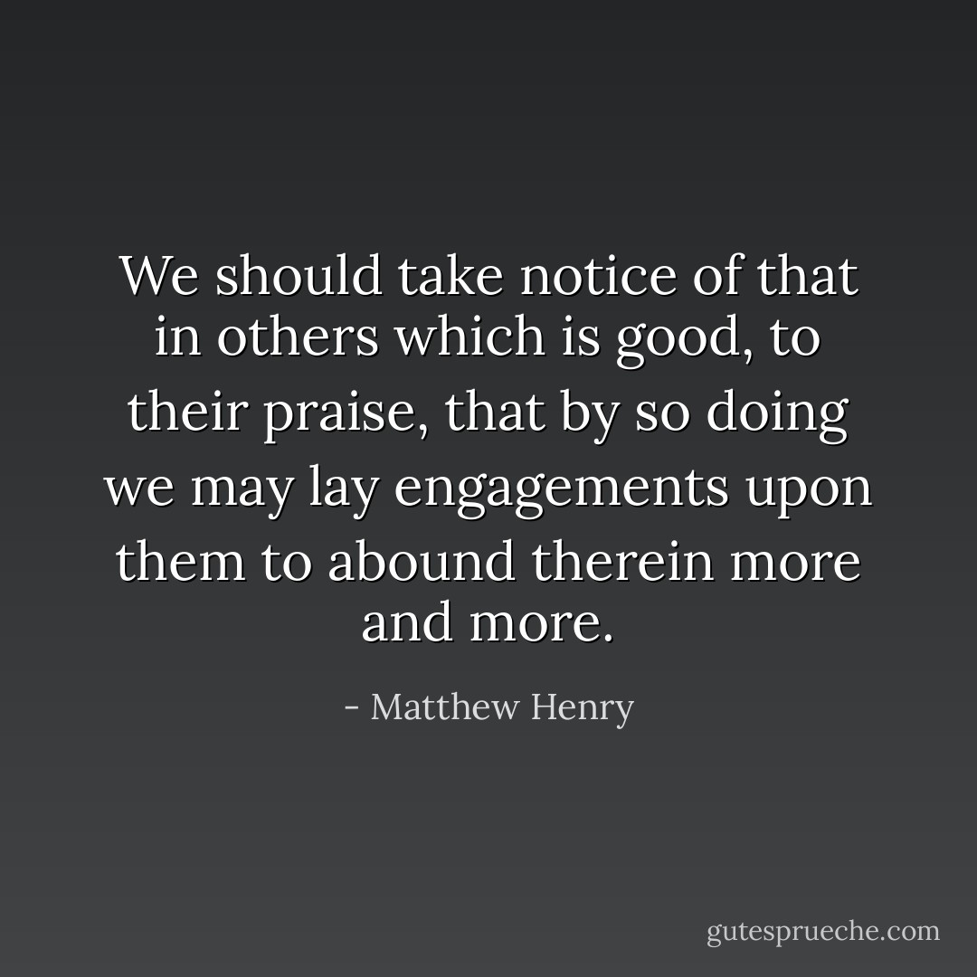 We should take notice of that in others which is good, to their praise, that by so doing we may lay engagements upon them to abound therein more and more. - Matthew Henry