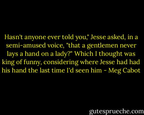 Hasn't anyone ever told you," Jesse asked, in a semi-amused voice, "that a gentlemen never lays a hand on a lady?"<br />Which I thought was king of funny, considering where Jesse had had his hand the last time I'd seen him - Meg Cabot
