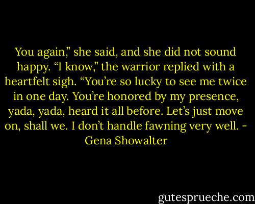 You again,” she said, and she did not sound happy.<br />“I know,” the warrior replied with a heartfelt sigh. “You’re so lucky to see me twice in one day. You’re honored by my presence, yada, yada, heard it all before. Let’s just move on, shall we. I don’t handle fawning very well. - Gena Showalter