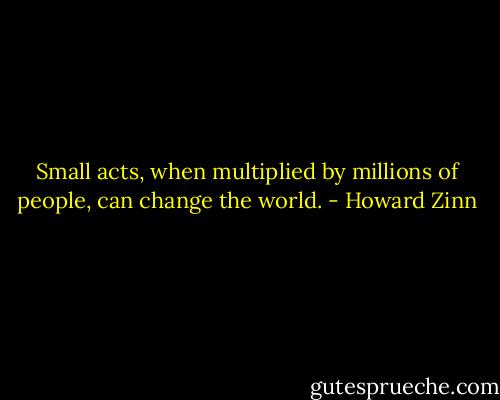 Small acts, when multiplied by millions of people, can change the world. - Howard Zinn