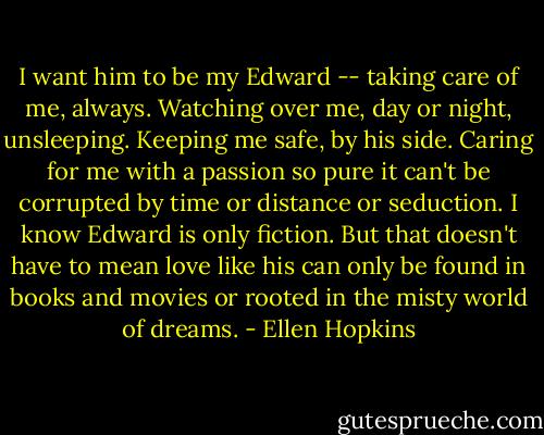 I want him to be my Edward -- taking care of me, always. Watching over me, day or night, unsleeping. Keeping me safe, by his side. Caring for me with a passion so pure it can't be corrupted by time or distance or seduction. I know Edward is only fiction. But that doesn't have to mean love like his can only be found in books and movies or rooted in the misty world of dreams. - Ellen Hopkins