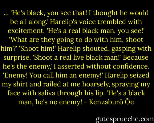 ...<br />'He's black, you see that! I thought he would be all along.' Harelip's voice trembled with excitement. 'He's a real black man, you see!'<br />'What are they going to do with him, shoot him?'<br />'Shoot him!' Harelip shouted, gasping with surprise. 'Shoot a real live black man!'<br />Because he's the enemy,' I asserted without confidence. 'Enemy! You call him an enemy!' Harelip seized my shirt and railed at me hoarsely, spraying my face with saliva through his lip.<br />'He's a black man, he's no enemy! - Kenzaburō Ōe