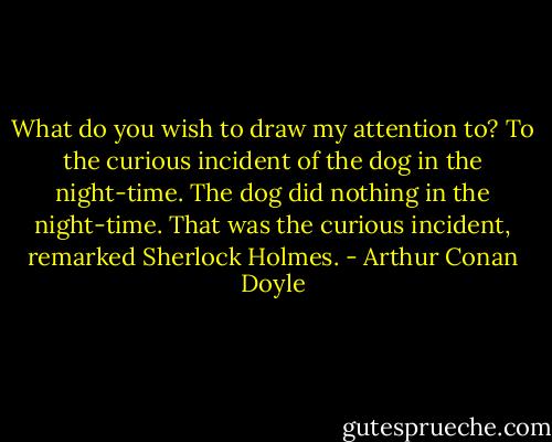 What do you wish to draw my attention to?<br />To the curious incident of the dog in the night-time.<br />The dog did nothing in the night-time.<br />That was the curious incident, remarked Sherlock Holmes. - Arthur Conan Doyle