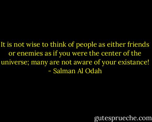 It is not wise to think of people as either friends or enemies as if you were the center of the universe; many are not aware of your existance! - Salman Al Odah