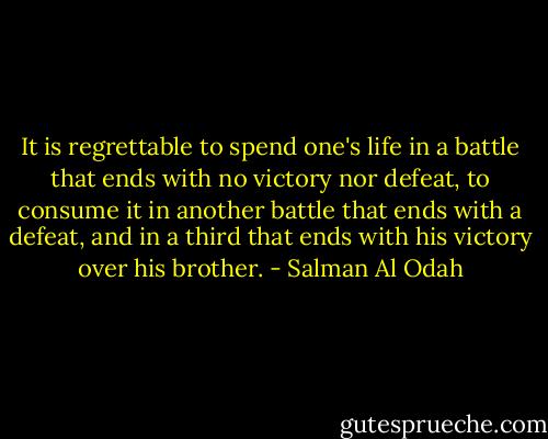 It is regrettable to spend one's life in a battle that ends with no victory nor defeat, to consume it in another battle that ends with a defeat, and in a third that ends with his victory over his brother. - Salman Al Odah
