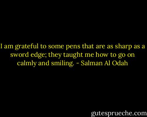 I am grateful to some pens that are as sharp as a sword edge; they taught me how to go on calmly and smiling. - Salman Al Odah