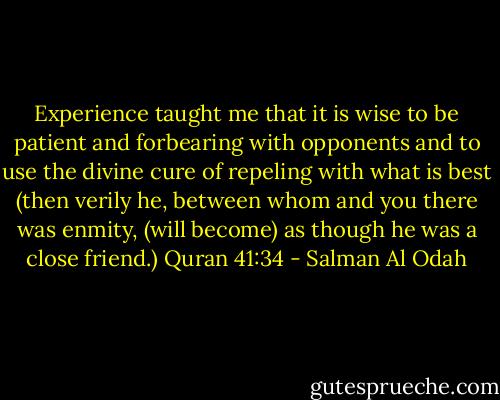 Experience taught me that it is wise to be patient and forbearing with opponents and to use the divine cure of repeling with what is best (then verily he, between whom and you there was enmity, (will become) as though he was a close friend.) Quran 41:34 - Salman Al Odah