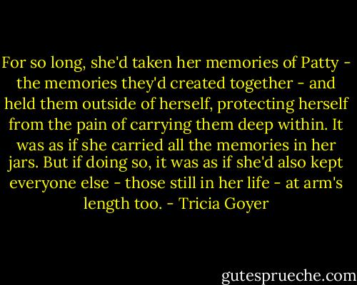For so long, she'd taken her memories of Patty - the memories they'd created together - and held them outside of herself, protecting herself from the pain of carrying them deep within. It was as if she carried all the memories in her jars. But if doing so, it was as if she'd also kept everyone else - those still in her life - at arm's length too. - Tricia Goyer