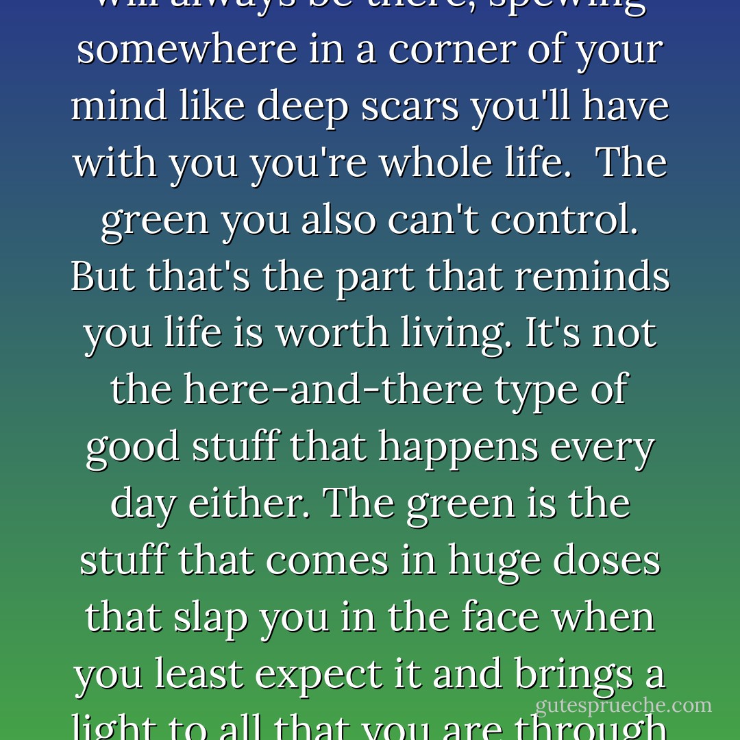 The way I see it, the blue is the stuff you can't control, life's major heartbreak and struggles, that feeling of devastation so massive and brutal it inflicts permanent damage on the heart and spirit that can never be undone and will always be there, spewing somewhere in a corner of your mind like deep scars you'll have with you you're whole life.<br /> The green you also can't control. But that's the part that reminds you life is worth living. It's not the here-and-there type of good stuff that happens every day either. The green is the stuff that comes in huge doses that slap you in the face when you least expect it and brings a light to all that you are through growth, bravery, and goodness, and love. It's the stuff that picks you up when you're at the bottom and makes you keep on going even when you're sure you can't. That's the green. - Love Maia
