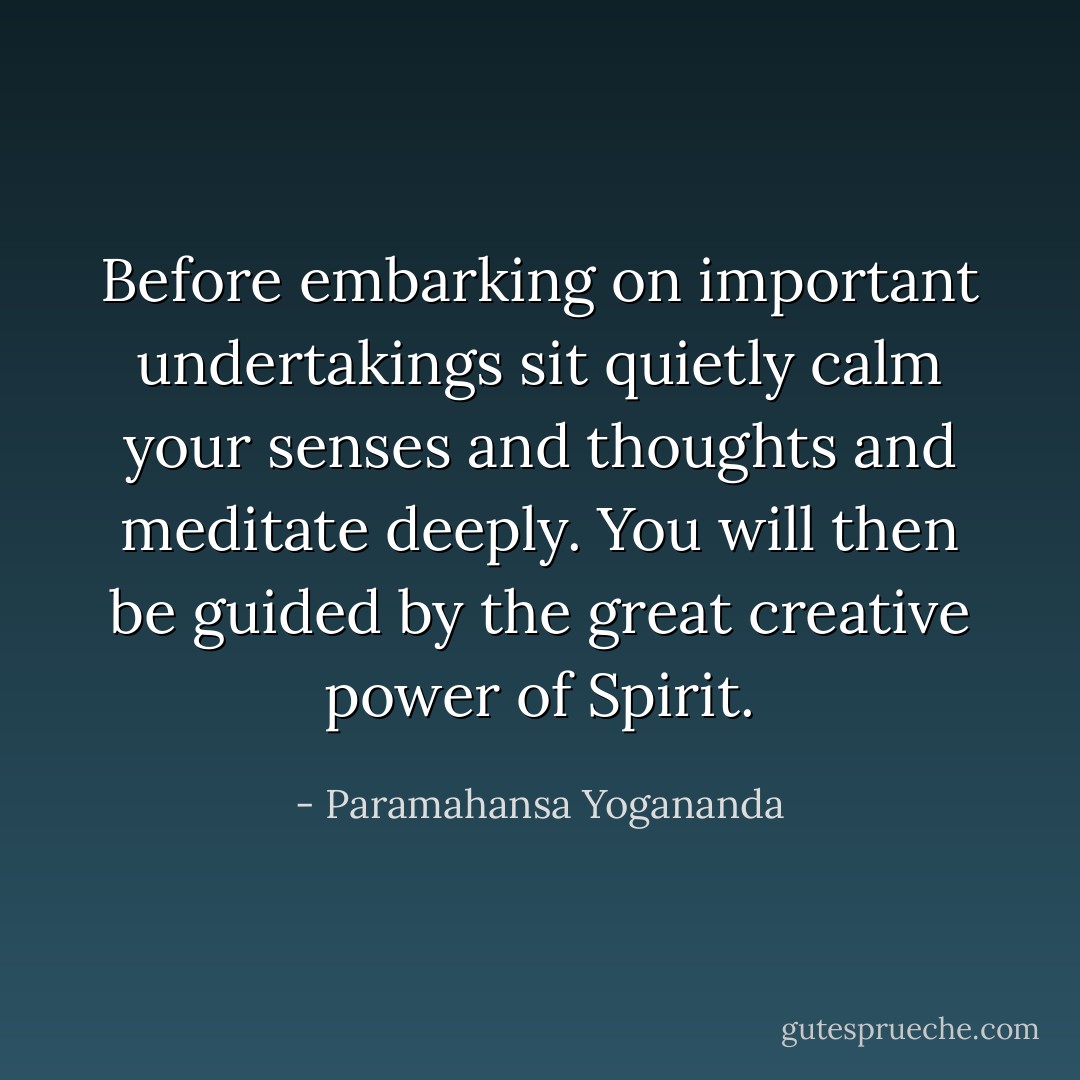 Before embarking on important undertakings sit quietly calm your senses and thoughts and meditate deeply. You will then be guided by the great creative power of Spirit. - Paramahansa Yogananda