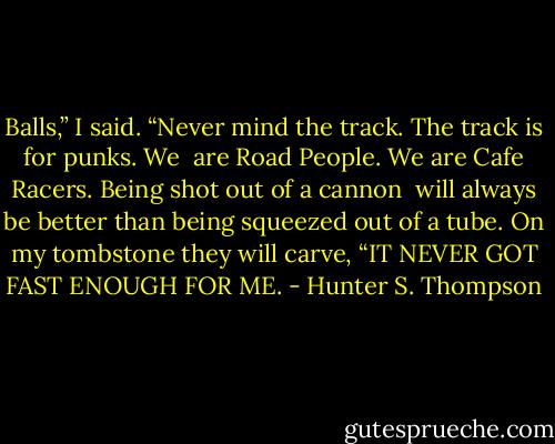 Balls,” I said. “Never mind the track. The track is for punks. We<br /> are Road People. We are Cafe Racers. Being shot out of a cannon<br /> will always be better than being squeezed out of a tube. On my tombstone they will carve, “IT NEVER GOT FAST ENOUGH FOR ME. - Hunter S. Thompson