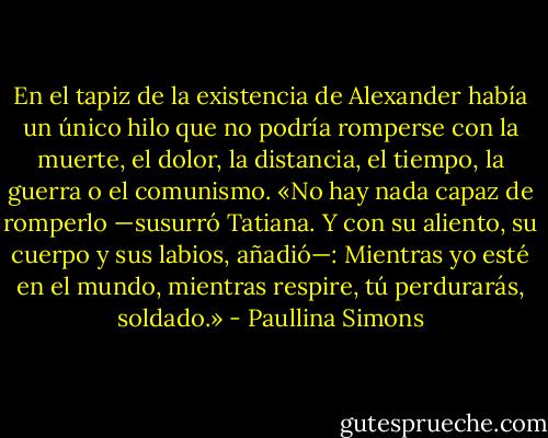 En el tapiz de la existencia de Alexander había un único hilo que no podría romperse con la muerte, el dolor, la distancia, el tiempo, la guerra o el comunismo. «No hay nada capaz de romperlo —susurró Tatiana. Y con su aliento, su cuerpo y sus labios, añadió—: Mientras yo esté en el mundo, mientras respire, tú perdurarás, soldado.» - Paullina Simons