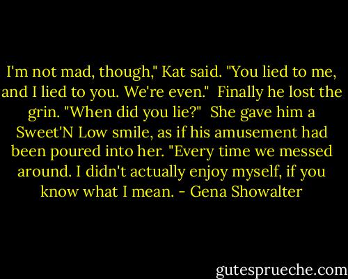 I'm not mad, though," Kat said. "You lied to me, and I lied to you. We're even."<br /><br />Finally he lost the grin. "When did you lie?"<br /><br />She gave him a Sweet'N Low smile, as if his amusement had been poured into her. "Every time we messed around. I didn't actually enjoy myself, if you know what I mean. - Gena Showalter