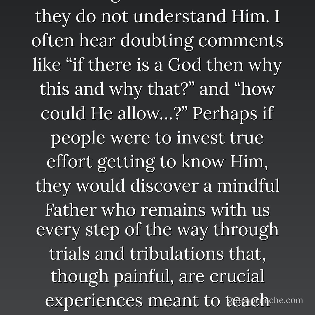 I think one of the biggest reasons people have difficulty believing in God is because they do not understand Him. I often hear doubting comments like “if there is a God then why <i>this</i> and why <i>that</i>?” and “how could He allow…?” Perhaps if people were to invest true effort getting to know Him, they would discover a mindful Father who remains with us every step of the way through trials and tribulations that, though painful, are crucial experiences meant to teach and mold His children for a higher purpose. - Richelle E. Goodrich