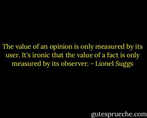 The value of an opinion is only measured by its user. It's ironic that the value of a fact is only measured by its observer. - Lionel Suggs