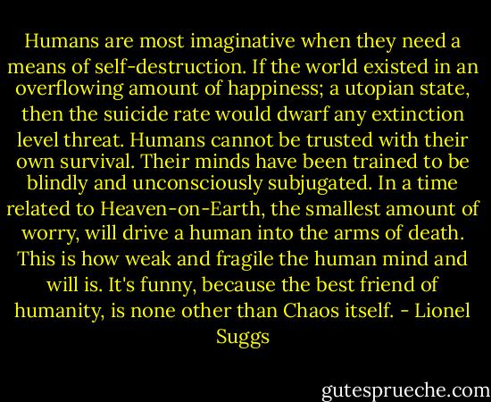 Humans are most imaginative when they need a means of self-destruction. If the world existed in an overflowing amount of happiness; a utopian state, then the suicide rate would dwarf any extinction level threat. Humans cannot be trusted with their own survival. Their minds have been trained to be blindly and unconsciously subjugated. In a time related to Heaven-on-Earth, the smallest amount of worry, will drive a human into the arms of death. This is how weak and fragile the human mind and will is. It's funny, because the best friend of humanity, is none other than Chaos itself. - Lionel Suggs