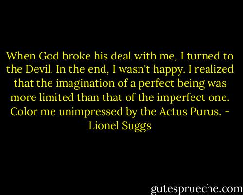 When God broke his deal with me, I turned to the Devil. In the end, I wasn't happy. I realized that the imagination of a perfect being was more limited than that of the imperfect one. Color me unimpressed by the Actus Purus. - Lionel Suggs